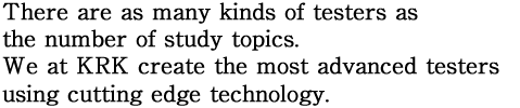 There are as many kinds of testers as the number of study topics. We at KRK create the most advanced testers using cutting edge technology.